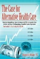 The Case For Alternative Healthcare: Understanding, Surviving and Thriving in the Midst of Our Collapsing Health Care System