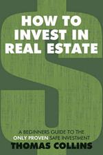 How to Invest In Real Estate: A Beginners Guide to the Only Proven Safe Investment