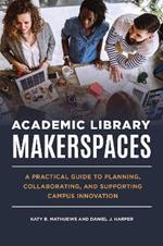 Academic Library Makerspaces: A Practical Guide to Planning, Collaborating, and Supporting Campus Innovation