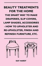 Beauty Treatments For The Home - The Smart Way To Make Draperies, Slip Covers, Lamp Shades, Accessories - How To Upholster And Re-Upholster, Finish And Refinish Furniture, Etc.