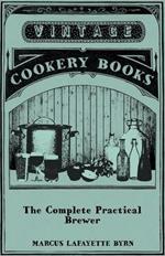 The Complete Practical Brewer; Or, Plain, Accurate, And Thorough Instructions In The Art Of Brewing Ale, Beer, And Porter; Including The Process Of Making Bavarian Beer; Also, All The Small Beers, Such As Root Beer, Ginger Pop, Sasparilla-Beer, Mead, Spr