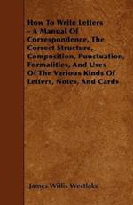 How To Write Letters - A Manual Of Correspondence, The Correct Structure, Composition, Punctuation, Formalities, And Uses Of The Various Kinds Of Letters, Notes, And Cards