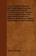 A New System Of Broad And Small Sword Exercise, Comprising The Broad Sword Exercise For Cavalry And The Small Sword Cut And Thrust Practice For Infantry. To Which Are Added, Instructions In Horsemanship.