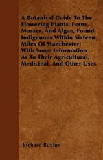 A Botanical Guide To The Flowering Plants, Ferns, Mosses, And Algae, Found Indigenous Within Sixteen Miles Of Manchester; With Some Information As To Their Agricultural, Medicinal, And Other Uses