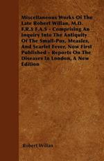 Miscellaneous Works Of The Late Robert Willan, M.D. F.R.S F.A.S - Comprising An Inquiry Into The Antiquity Of The Small-Pox, Measles, And Scarlet Fever, Now First Published - Reports On The Diseases In London, A New Edition