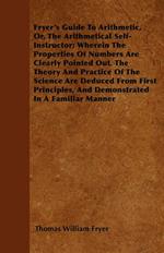 Fryer's Guide To Arithmetic, Or, The Arithmetical Self-Instructor; Wherein The Properties Of Numbers Are Clearly Pointed Out. The Theory And Practice Of The Science Are Deduced From First Principles, And Demonstrated In A Familiar Manner