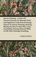 Interior Painting - A Series Of Practical Treatises On Material; Tools And Appliances Used; Stencil Cutting; Pounces In Interior Painting; Painting Woodwork; How To Paint Flat Coats; Enamelling; Painting Plastered Walls In Oil; FLoor Painting; Varnishing