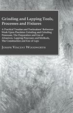 Grinding And Lapping Tools, Processes And Fixtures - A Practical Treatise And Toolmakes Reference Work Upon Precision Grinding And Grinding Processes, The Preparation And Use Of Abrasives, Lapping Processes And Methods, The Construction And Use Of Laps