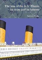 The loss of the S. S. Titanic - its story and its lessons