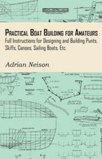 Practical Boat Building for Amateurs: Full Instructions for Designing and Building Punts, Skiffs, Canoes, Sailing Boats, Etc