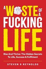 A Waste of a Fucking Life: Rise and Thrive: The Hidden Secrets to Life, Success and Fulfilment