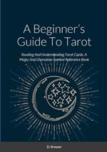 A Beginner's Guide To Tarot: Reading And Understanding Tarot Cards, A Magic And Divination Symbol Reference Book