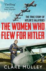 The Women Who Flew for Hitler: The True Story of Hitler's Valkyries