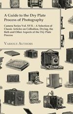 A Guide to the Dry Plate Process of Photography - Camera Series Vol. XVII. - A Selection of Classic Articles on Collodion, Drying, the Bath and Other Aspects of the Dry Plate Process