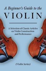 A Beginner's Guide to the Violin - A Selection of Classic Articles on Violin Construction and Performance (Violin Series)