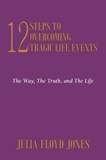 12 Steps To Overcoming Tragic Life Events: The Way, The Truth, and The Life