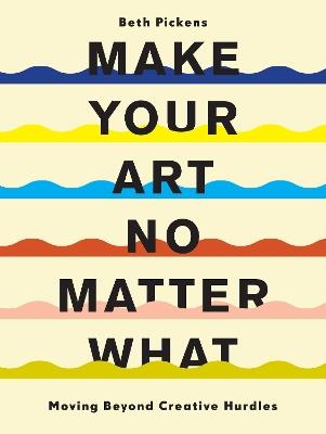 Make Your Art No Matter What: Moving Beyond Creative Hurdles - Beth Pickens - cover