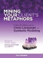 Mining Your Client's Metaphors: A How-To Workbook on Clean Language and Symbolic Modeling, Basics Part I: Facilitating Clarity