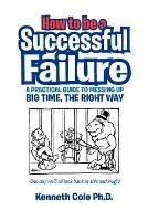 How to Be a Successful Failure: A Practical Guide to Messing Up Big Time, the Right Way