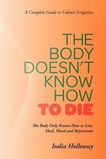 The Body Doesn't Know How to Die: The Body Only Knows How to Live, Heal, Mend and Rejuvenate