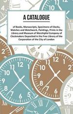 A Catalogue of Books, Manuscripts, Specimens of Clocks, Watches and Watchwork, Paintings, Prints in the Library and Museum of Worshipful Company of Clockmakers;Deposited in the Free Library of the Corporation of the City of London