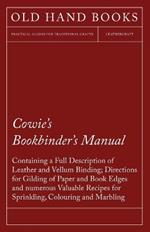 Cowie's Bookbinder's Manual - Containing a Full Description of Leather and Vellum Binding; Directions for Gilding of Paper and Book Edges and Numerous Valuable Recipes for Sprinkling, Colouring and Marbling: Together with a Scale of Bookbinders' Charges; A List of All the Book and Vellum Binders in London