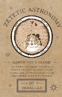 Zetetic Astronomy - Earth Not a Globe! An Experimental Inquiry into the True Figure of the Earth: Proving it a Plane, Without Axial or Orbital Motion; and the Only Material World in the Universe!
