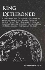 Kings Dethroned - A History of the Evolution of Astronomy from the Time of the Roman Empire up to the Present Day;Showing it to be an Amazing Series of Blunders Founded Upon an Error Made in the Second Century