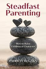 Steadfast Parenting: How to Raise Children of Character