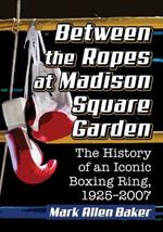 Between the Ropes at Madison Square Garden: The History of an Iconic Boxing Ring, 1925-2007