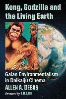 Kong, Godzilla and the Living Earth: Gaian Environmentalism in Daikaiju Cinema - Allen A. Debus - cover