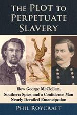 The Plot to Perpetuate Slavery: How George McClellan, Southern Spies and a Confidence Man Nearly Derailed Emancipation