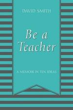 Be a Teacher: A Memoir in Ten Ideas