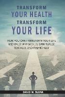 Transform Your Health... Transform Your Life: How you can TRANSFORM your life mentally, physically, spiritually, socially, and financially