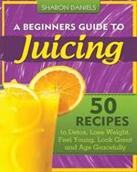 A Beginners Guide To Juicing: 50 Recipes To Detox, Lose Weight, Feel Young, Look Great And Age Gracefully