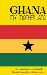 Ghana My Motherland: A Ghanaian Socio-Cultural Lifestyle from the Mid -Seventies