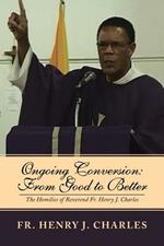 Ongoing Conversion: From Good to Better: The Homilies of Reverend Fr. Henry J. Charles