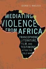 Mediating Violence from Africa: Francophone Literature, Film, and Testimony after the Cold War