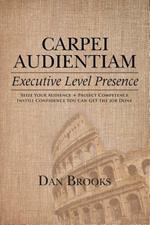 Carpei Audientiam: Executive Level Presence: Seize Your Audience, Project Competence Instill Confidence You Can Get the Job Done