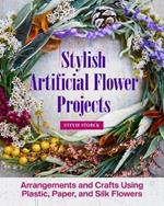 Stylish Artificial Flower Projects: Arrangements and Crafts Using Plastic, Paper, and Silk Flowers