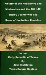 History of the Regulators and Moderators and the 1841-42 Shelby County War and Some of the Indian Troubles in the Early Republic of Texas