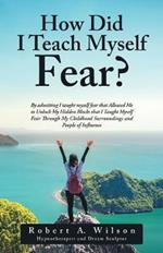 How Did I Teach Myself Fear?: By admitting I taught myself fear that Allowed Me to Unlock My Hidden Blocks that I Taught Myself Fear Through My Childhood Surroundings and People of Influence