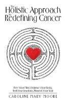 The Holistic Approach to Redefining Cancer: Free Your Mind, Embrace Your Body, Feel Your Emotions, Nourish Your Soul