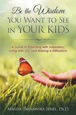 Be the Wisdom You Want to See in Your Kids.: A Guide to Parenting with Inspiration, Living with Joy, and Making a Difference.