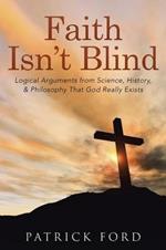 Faith Isn't Blind: Logical Arguments from Science, History, & Philosophy That God Really Exists