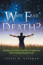 Why Fear Death?: The Bible and Science Answer the Question, What Happens When We Die?