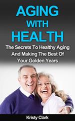 Aging With Health - The Secrets To Healthy Aging And Making The Best Of Your Golden Years.