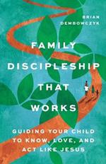 Family Discipleship That Works: Guiding Your Child to Know, Love, and Act Like Jesus