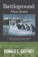 Battleground: Nova Scotia: The British, French, and First Nations at War in the Northeast 1675-1760