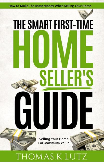 The Smart First-Time Home Seller's Guide: How to Make The Most Money When Selling Your Home